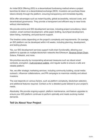 22/23
An Initial DEX Offering (IDO) is a decentralized fundraising method where a project
launches its token on a decentralized exchange (DEX). Investors can purchase these
tokens directly through the platform, ensuring transparency and immediate liquidity.
IDOs offer advantages such as instant liquidity, global accessibility, reduced costs, and
decentralized governance. They provide a transparent and efficient way to raise funds
without intermediaries.
We provide end-to-end IDO development services, including project consultancy, token
creation, smart contract development, white paper drafting, launchpad development,
token listing, marketing, and post-launch support.
The timeline varies depending on the project’s complexity and requirements. On average,
an IDO platform can be developed within 4-8 weeks, including planning, development,
and testing phases.
Yes, our IDO development services support multi-chain functionality, allowing your
platform to operate on multiple blockchain networks like Ethereum, Binance Smart Chain,
Solana, Polkadot, and more.
We prioritize security by incorporating advanced measures such as robust smart
contracts, encryption, multi-signature wallets, and regular audits to ensure a safe and
reliable platform.
Yes, we offer strategic marketing services, including community building, social media
outreach, influencer collaborations, and PR campaigns to maximize visibility and attract
investors.
The cost depends on various factors, such as platform complexity, blockchain selection,
and additional features required. Contact us for a detailed quote tailored to your project’s
needs.
Absolutely. We provide ongoing support, platform maintenance, and feature upgrades to
ensure your IDO platform continues to perform optimally and meets evolving market
demands.
Tell Us About Your Project
 
