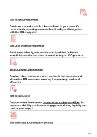 3/23
IDO Token Development
Create secure and scalable tokens tailored to your project's
requirements, ensuring seamless functionality and integration
with the IDO ecosystem.
IDO Launchpad Development
Build a user-friendly, feature-rich launchpad that facilitates
smooth token sales and attracts investors to your IDO platform.
Smart Contract Development
Develop robust and secure smart contracts that automate and
streamline IDO processes, ensuring transparency, trust, and
efficiency.
IDO Token Listing
Get your token listed on top decentralized exchanges (DEXs) for
maximum visibility and investor engagement, driving liquidity and
trust in your project.
IDO Marketing & Community Building
 