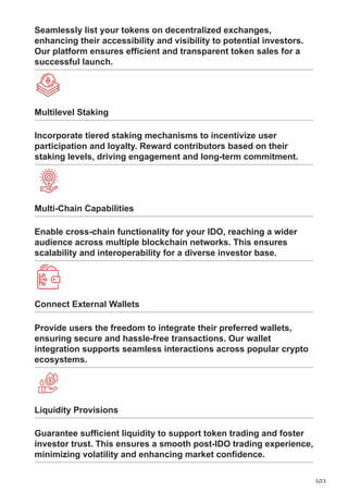 5/23
Seamlessly list your tokens on decentralized exchanges,
enhancing their accessibility and visibility to potential investors.
Our platform ensures efficient and transparent token sales for a
successful launch.
Multilevel Staking
Incorporate tiered staking mechanisms to incentivize user
participation and loyalty. Reward contributors based on their
staking levels, driving engagement and long-term commitment.
Multi-Chain Capabilities
Enable cross-chain functionality for your IDO, reaching a wider
audience across multiple blockchain networks. This ensures
scalability and interoperability for a diverse investor base.
Connect External Wallets
Provide users the freedom to integrate their preferred wallets,
ensuring secure and hassle-free transactions. Our wallet
integration supports seamless interactions across popular crypto
ecosystems.
Liquidity Provisions
Guarantee sufficient liquidity to support token trading and foster
investor trust. This ensures a smooth post-IDO trading experience,
minimizing volatility and enhancing market confidence.
 
