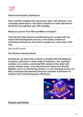 6/23
Advanced Analytics Dashboard
Gain real-time insights into transaction data, user behavior, and
campaign performance. Use these analytics to make data-driven
decisions and optimize your IDO strategy.
Ready to Launch Your IDO and Make an Impact?
Take the first step toward revolutionizing your project with our
expert IDO development services. From token creation to
marketing and beyond, we’re here to guide you every step of the
way.
Start Your IDO Journey!
Our Diverse Industry Reach
At SoluLab, we take pride in being a versatile IDO Development
Company catering to a wide range of industries. Our expertise
enables us to create customized IDO solutions that align with
unique market needs, ensuring maximum impact and growth.
Whether you’re in technology, finance, or any emerging sector, our
IDO Launchpad Development Services empower businesses to
achieve their fundraising goals effectively:
Finance and FinTech
 