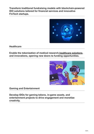 7/23
Transform traditional fundraising models with blockchain-powered
IDO solutions tailored for financial services and innovative
FinTech startups.
Healthcare
Enable the tokenization of medical research,healthcare solutions,
and innovations, opening new doors to funding opportunities.
Gaming and Entertainment
Develop IDOs for gaming tokens, in-game assets, and
entertainment projects to drive engagement and monetize
creativity.
 