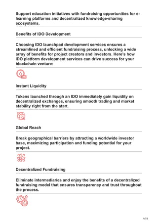 9/23
Support education initiatives with fundraising opportunities for e-
learning platforms and decentralized knowledge-sharing
ecosystems.
Benefits of IDO Development
Choosing IDO launchpad development services ensures a
streamlined and efficient fundraising process, unlocking a wide
array of benefits for project creators and investors. Here’s how
IDO platform development services can drive success for your
blockchain venture:
Instant Liquidity
Tokens launched through an IDO immediately gain liquidity on
decentralized exchanges, ensuring smooth trading and market
stability right from the start.
Global Reach
Break geographical barriers by attracting a worldwide investor
base, maximizing participation and funding potential for your
project.
Decentralized Fundraising
Eliminate intermediaries and enjoy the benefits of a decentralized
fundraising model that ensures transparency and trust throughout
the process.
 