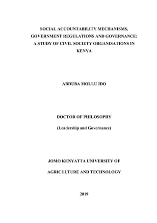 SOCIAL ACCOUNTABILITY MECHANISMS,
GOVERNMENT REGULATIONS AND GOVERNANCE:
A STUDY OF CIVIL SOCIETY ORGANISATIONS IN
KENYA
ABDUBA MOLLU IDO
DOCTOR OF PHILOSOPHY
(Leadership and Governance)
JOMO KENYATTA UNIVERSITY OF
AGRICULTURE AND TECHNOLOGY
2019
 