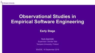 Observational Studies in
Empirical Software Engineering
Early Stage
Nyyti Saarimäki
Supervisor: Davide Taibi
Tampere University, Finland
IDoESE, 18 September 2019
 