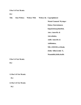 I Doe's It Too! Remix:
Pt.2
Title Date Written Written With Written By Copyrightdated
Murad Camarad Wysinger
Dubsac Entertainment,
Kujo,Kristianj,Khalifah,
Aztex Amen-Ra &
Aztexahmian,
Aalifa Amen-Ra &
Aalifahmian,
MR. AMOURA,A-Bomb,
Zodiac Killa,Gemini X,
Muzadalifa,Zalifa,Kalifa
I Doe's It Too! Remix:
Pt.2
1.I Doe's It Too! Remix:
Pt.1
2.I Doe's It Too! Remix:
Pt.2
 