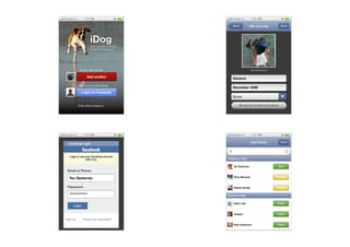 Provider 3G        7:11 PM                             Provider 3G       7:11 PM

                                                        Back          Add your dog                Done




                         iDog
                         Take care of you friends
                         Share your happiness




               My four legs friend(s)                                   Tap to add a picture


                     Add another                        Gastone

               Me and my human friends
                                                        December 2008
                 Login to Facebook
                                                        Boxer

              Enter without logging in                         My dog has a proﬁle on Facebook




Provider 3G        7:11 PM                             Provider 3G       7:11 PM

                                                                        Add friends               Done



                                                                                                         x
    Login to use your Facebook account
                 with iDog                          Already on iDog


                                                        Tex Sesterzio                            Add



                                                        Chris Messina
    Tex Sesterzio                                                                              Pending



                                                        Robert Scoble                          Pending

    ************                                    Not yet on iDog


                                                        Fabio Lalli                             Invite



                                                        Catepol                                 Invite



                                                        Pete Cashmore                           Invite
 