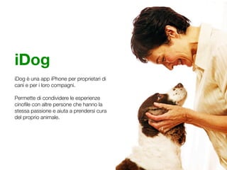 iDog
iDog è una app iPhone per proprietari di
cani e per i loro compagni.

Permette di condividere le esperienze
cinoﬁle con altre persone che hanno la
stessa passione e aiuta a prendersi cura
del proprio animale.
 