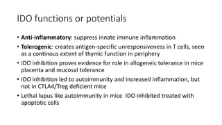 IDO functions or potentials
• Anti-inflammatory: suppress innate immune inflammation
• Tolerogenic: creates antigen-specific unresponsiveness in T cells, seen
as a continous extent of thymic function in periphery
• IDO inhibition proves evidence for role in allogeneic tolerance in mice
placenta and mucosal tolerance
• IDO inhibition led to autoimmunity and increased inflammation, but
not in CTLA4/Treg deficient mice
• Lethal lupus like autoimmunity in mice IDO inhibited treated with
apoptotic cells
 