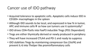 Cancer use of IDO pathway
• Acquired tolerance to apoptotic cells. Apoptotic cells induce IDO in
CD169+ macrophages in the spleen
• Although IDO sounds to be local, and expressed in low % in tumor,
APC and immune cells so how can tumors use it systemically?
• IDO drives CD4+Tcells into FoxP3 inducible Tregs (PD1 Dependant)
• Tregs are either thymically derived or newly produced in periphery
• They will have increased CTLA4 and PD-1 and ready to suppress
• IDO stabilizes Tregs by maintaining corepressor Eos (1kzf4) and
prevent IL-6 into Thelper like prominflammatory cells
 