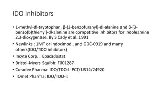 IDO Inhibitors
• 1-methyl-dl-tryptophan, β-(3-benzofuranyl)-dl-alanine and β-[3-
benzo(b)thienyl]-dl-alanine are competitive inhibitors for indoleamine
2,3-dioxygenase. By S Cady et al. 1991
• Newlinks : 1MT or Indoximod , and GDC-0919 and many
others(IDO/TDO inhibitors)
• Incyte Corp. : Epacadostat
• Bristol-Myers Squibb: F001287
• Curadev Pharma: IDO/TDO-I: PCT/US14/24920
• IOmet Pharma: IDO/TDO-I:
 