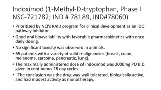Indoximod (1-Methyl-D-tryptophan, Phase I
NSC-721782; IND # 78189, IND#78060)
• Prioritized by NCI’s RAID program for clinical development as an IDO
pathway inhibitor
• Good oral bioavailability with favorable pharmacokinetics with once
daily dosing.
• No significant toxicity was observed in animals.
• 65 patients with a variety of solid malignancies (breast, colon,
melanoma, sarcoma, pancreatic, lung).
• The maximally administered dose of indoximod was 2000mg PO BID
given in continuous 28 day cycles
• . The conclusion was the drug was well tolerated, biologically active,
and had modest activity as monotherapy.
 
