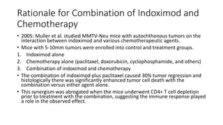 Rationale for Combination of Indoximod and
Chemotherapy
• 2005: Muller et al. studied MMTV-Neu mice with autochthonous tumors on the
interaction between indoximod and various chemotherapeutic agents.
• Mice with 5-10mm tumors were enrolled into control and treatment groups.
1. Indoximod alone
2. Chemotherapy alone (paclitaxel, doxorubicin, cyclophosphamide, and others)
3. Combination of indoximod and chemotherapy
• The combination of indoximod plus paclitaxel caused 30% tumor regression and
histologically there was significantly enhanced tumor cell death with the
combination versus either agent alone.
• This synergism was abrogated when the mice underwent CD4+ T cell depletion
prior to treatment with the combination, suggesting the immune response played
a role in the observed effect.
 