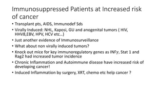 Immunosuppressed Patients at Increased risk
of cancer
• Transplant pts, AIDS, Immunodef Sds
• Virally Induced: NHL, Kaposi, GU and anogenital tumors ( HIV,
HHV8,EBV, HPV, HCV etc…)
• Just another evidence of Immunosurveillance
• What about non virally induced tumors?
• Knock out mice for key immunoregulatory genes as INF𝛾, Stat 1 and
Rag2 had increased tumor incidence
• Chronic Inflammation and Autoimmune disease have increased risk of
developing cancer!
• Induced Inflammation by surgery, XRT, chemo etc help cancer ?
 