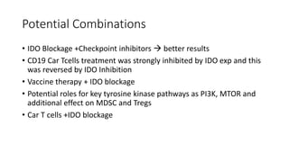 Potential Combinations
• IDO Blockage +Checkpoint inhibitors  better results
• CD19 Car Tcells treatment was strongly inhibited by IDO exp and this
was reversed by IDO Inhibition
• Vaccine therapy + IDO blockage
• Potential roles for key tyrosine kinase pathways as PI3K, MTOR and
additional effect on MDSC and Tregs
• Car T cells +IDO blockage
 
