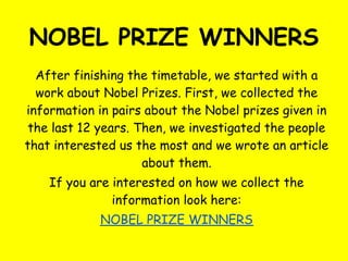 NOBEL PRIZE WINNERS
  After finishing the timetable, we started with a
  work about Nobel Prizes. First, we collected the
information in pairs about the Nobel prizes given in
 the last 12 years. Then, we investigated the people
that interested us the most and we wrote an article
                     about them.
    If you are interested on how we collect the
               information look here:
            NOBEL PRIZE WINNERS
 
