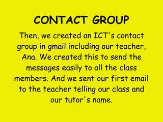 CONTACT GROUP
 Then, we created an ICT's contact
group in gmail including our teacher,
  Ana. We created this to send the
   messages easily to all the class
members. And we sent our first email
 to the teacher telling our class and
          our tutor's name.
 