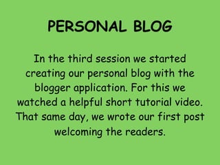 PERSONAL BLOG

    In the third session we started
  creating our personal blog with the
    blogger application. For this we
watched a helpful short tutorial video.
That same day, we wrote our first post
        welcoming the readers.
 