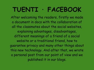 TUENTI · FACEBOOK
After welcoming the readers, firstly we made
 a document in docs with the collaboration of
 all the classmates about the social websites,
      explaining advantages, disadvantages,
   different meanings of a friend of a social
     website or a traditional friend, how to
guarantee privacy and many other things about
this new technology. And after that, we wrote
 a personal post from our point of view and we
             published it in our blogs.
 