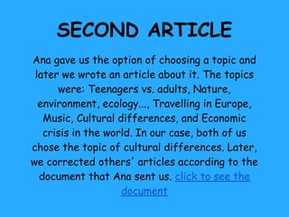 SECOND ARTICLE
Ana gave us the option of choosing a topic and
 later we wrote an article about it. The topics
      were: Teenagers vs. adults, Nature,
  environment, ecology..., Travelling in Europe,
   Music, Cultural differences, and Economic
   crisis in the world. In our case, both of us
chose the topic of cultural differences. Later,
we corrected others' articles according to the
  document that Ana sent us. click to see the
                    document
 