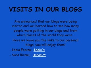 VISITS IN OUR BLOGS
   Ana announced that our blogs were being
 visited and we learned how to see how many
  people were getting in our blogs and from
     which places of the world they were .
  Here we leave you the links to our personal
         blogs, you will enjoy them!
- Idoia Eceiza; Idoia's
- Sara Birawi; sarasict
 