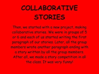 COLLABORATIVE
         STORIES
 Then, we started with a new project, making
collaborative stories. We were in groups of 5
 or 6 and each of us started writing the first
 paragraph of our stories. Later, all the group
members wrote another paragraph ending with
  a story written by all the group members.
 After all, we made a story competition in all
         the class. It was very funny!
 