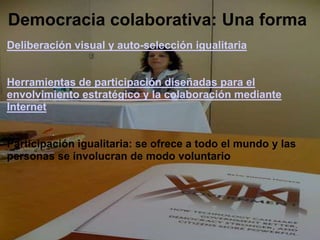 Democracia colaborativa: Una formaDeliberación visual y auto-selección igualitaria  Herramientas de participación diseñadas para el envolvimiento estratégico y la colaboración mediante Internet Participación igualitaria: se ofrece a todo el mundo y las personas se involucran de modo voluntario