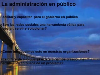 La administración en públicoFacilitar y capacitar  para el gobierno en público ¿Son las redes sociales una herramienta válida para trabajar, servir y solucionar? ¿Cómo introducimos esto en nuestras organizaciones? ¿Es diferente a lo que ya existe o hemos creado una herramienta en busca de un problema?