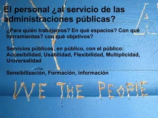 El personal ¿al servicio de las administraciones públicas?¿Para quién trabajamos? En qué espacios? Con qué herramientas? con qué objetivos?Servicios públicos, en público, con el público: Accesibilidad, Usabilidad, Flexibilidad, Multiplicidad, Universalidad Sensibilización, Formación, información
