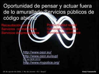 Oportunidad de pensar y actuar fuera de lo amurallado:Servicios públicos de código abierto Productividad socialServicios localizadosServicios en confianzaRecaudación socialServicios  centralizadosServicios desprestigiadoshttp://www.osor.eu/http://www.osor.eu/euplCC & OER 2010: Educación abierta http://www.mypolice.org/