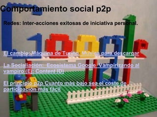 Comportamiento social p2pRedes: Inter-acciones exitosas de iniciativa personal.     El cambio: Máquina de Turing. Música para descargar La Socialiación:  Ecosistema Google  Vampirizando al vampiro (Ej: Content ID)  El principio p2p Cuanto más bajo sea el coste de participación más fácil  