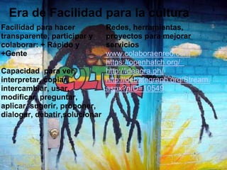  Era de Facilidad para la culturaFacilidadparahacertransparente, participar y colaborar: + Rápido y +Gente Capacidad  paraver, interpretar, copiar, intercambiar, usar, modificar, preguntar, aplicar, sugerir, proponer, dialogar, debatir,solucionarRedes, herramientas, proyectosparamejorarservicioswww.colaboraenred.comhttps://openhatch.org/  http://ideagra.ph/ http://debategraph.org/Stream.aspx?nID=10549 