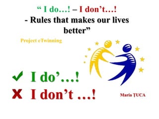 “ I do…! – I don’t…!
- Rules that makes our lives
better”
Project eTwinning
Maria ŢUCA
I do’…!
I don’t …!
 