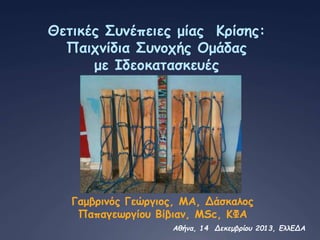 Θετικές Συνέπειες μίας Κρίσης:
Παιχνίδια Συνοχής Ομάδας
με Ιδεοκατασκευές
Γαμβρινός Γεώργιος, MA, Δάσκαλος
Παπαγεωργίου Βίβιαν, MSc, ΚΦΑ
Αθήνα, 14 Δεκεμβρίου 2013, ΕλλΕΔΑ
 