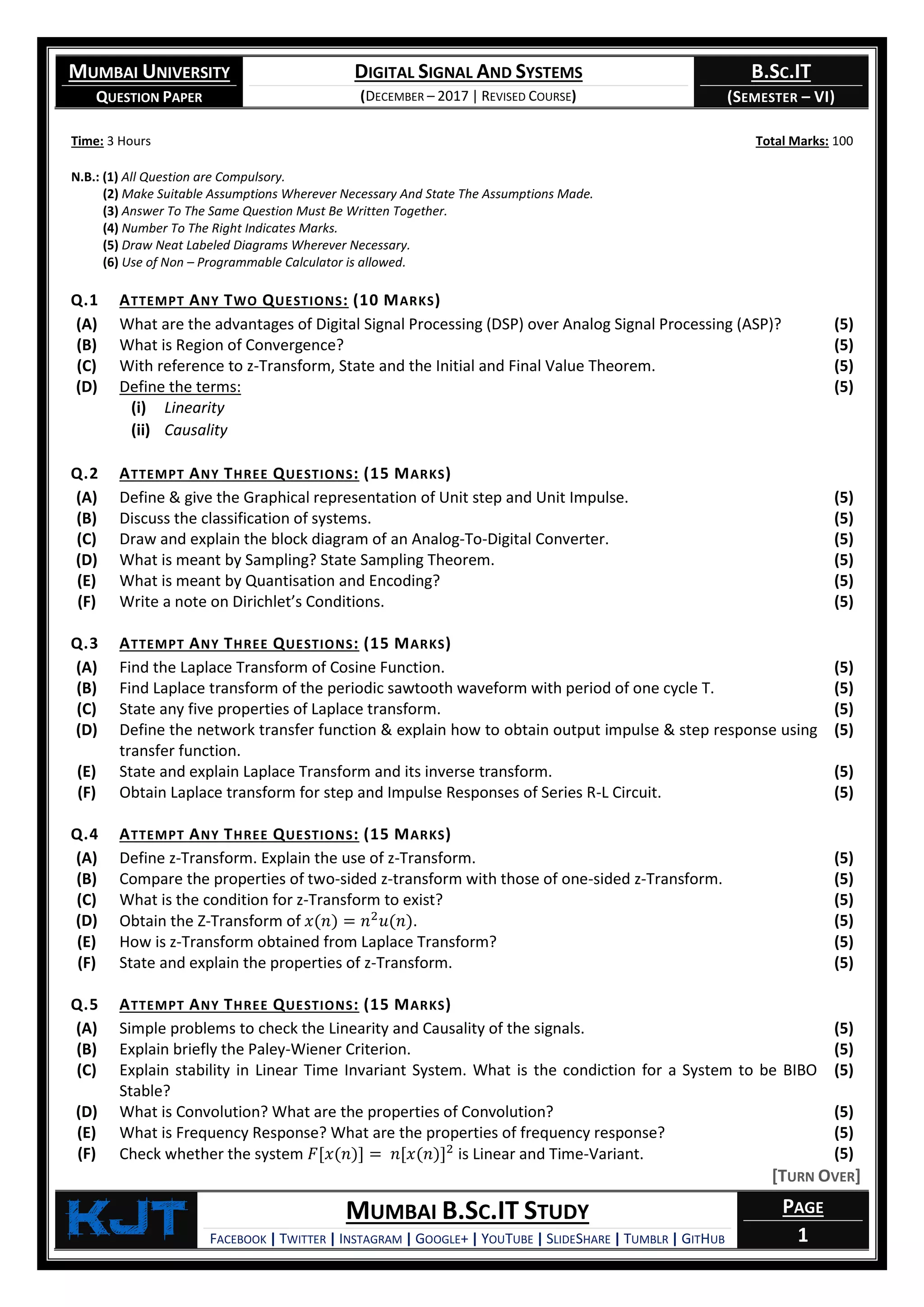 MUMBAI UNIVERSITY
QUESTION PAPER
DIGITAL SIGNAL AND SYSTEMS
(DECEMBER – 2017 | REVISED COURSE)
B.SC.IT
(SEMESTER – VI)
KjT MUMBAI B.SC.IT STUDY
FACEBOOK | TWITTER | INSTAGRAM | GOOGLE+ | YOUTUBE | SLIDESHARE | TUMBLR | GITHUB
PAGE
1
Time: 3 Hours Total Marks: 100
N.B.: (1) All Question are Compulsory.
(2) Make Suitable Assumptions Wherever Necessary And State The Assumptions Made.
(3) Answer To The Same Question Must Be Written Together.
(4) Number To The Right Indicates Marks.
(5) Draw Neat Labeled Diagrams Wherever Necessary.
(6) Use of Non – Programmable Calculator is allowed.
Q.1 ATTEMPT ANY TWO QUESTIONS: (10 MARKS)
(A) What are the advantages of Digital Signal Processing (DSP) over Analog Signal Processing (ASP)? (5)
(B) What is Region of Convergence? (5)
(C) With reference to z-Transform, State and the Initial and Final Value Theorem. (5)
(D) Define the terms:
(i) Linearity
(ii) Causality
(5)
Q.2 ATTEMPT ANY THREE QUESTIONS: (15 MARKS)
(A) Define & give the Graphical representation of Unit step and Unit Impulse. (5)
(B) Discuss the classification of systems. (5)
(C) Draw and explain the block diagram of an Analog-To-Digital Converter. (5)
(D) What is meant by Sampling? State Sampling Theorem. (5)
(E) What is meant by Quantisation and Encoding? (5)
(F) Write a note on Dirichlet’s Conditions. (5)
Q.3 ATTEMPT ANY THREE QUESTIONS: (15 MARKS)
(A) Find the Laplace Transform of Cosine Function. (5)
(B) Find Laplace transform of the periodic sawtooth waveform with period of one cycle T. (5)
(C) State any five properties of Laplace transform. (5)
(D) Define the network transfer function & explain how to obtain output impulse & step response using
transfer function.
(5)
(E) State and explain Laplace Transform and its inverse transform. (5)
(F) Obtain Laplace transform for step and Impulse Responses of Series R-L Circuit. (5)
Q.4 ATTEMPT ANY THREE QUESTIONS: (15 MARKS)
(A) Define z-Transform. Explain the use of z-Transform. (5)
(B) Compare the properties of two-sided z-transform with those of one-sided z-Transform. (5)
(C) What is the condition for z-Transform to exist? (5)
(D) Obtain the Z-Transform of 𝑥(𝑛) = 𝑛2
𝑢(𝑛). (5)
(E) How is z-Transform obtained from Laplace Transform? (5)
(F) State and explain the properties of z-Transform. (5)
Q.5 ATTEMPT ANY THREE QUESTIONS: (15 MARKS)
(A) Simple problems to check the Linearity and Causality of the signals. (5)
(B) Explain briefly the Paley-Wiener Criterion. (5)
(C) Explain stability in Linear Time Invariant System. What is the condiction for a System to be BIBO
Stable?
(5)
(D) What is Convolution? What are the properties of Convolution? (5)
(E) What is Frequency Response? What are the properties of frequency response? (5)
(F) Check whether the system 𝐹[𝑥(𝑛)] = 𝑛[𝑥(𝑛)]2
is Linear and Time-Variant. (5)
[TURN OVER]
 