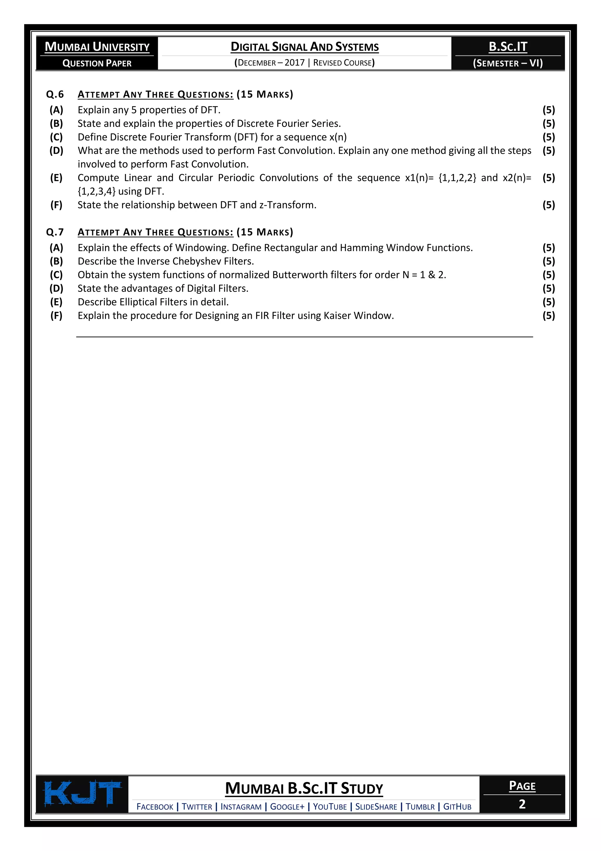 MUMBAI UNIVERSITY
QUESTION PAPER
DIGITAL SIGNAL AND SYSTEMS
(DECEMBER – 2017 | REVISED COURSE)
B.SC.IT
(SEMESTER – VI)
KjT MUMBAI B.SC.IT STUDY
FACEBOOK | TWITTER | INSTAGRAM | GOOGLE+ | YOUTUBE | SLIDESHARE | TUMBLR | GITHUB
PAGE
2
Q.6 ATTEMPT ANY THREE QUESTIONS: (15 MARKS)
(A) Explain any 5 properties of DFT. (5)
(B) State and explain the properties of Discrete Fourier Series. (5)
(C) Define Discrete Fourier Transform (DFT) for a sequence x(n) (5)
(D) What are the methods used to perform Fast Convolution. Explain any one method giving all the steps
involved to perform Fast Convolution.
(5)
(E) Compute Linear and Circular Periodic Convolutions of the sequence x1(n)= {1,1,2,2} and x2(n)=
{1,2,3,4} using DFT.
(5)
(F) State the relationship between DFT and z-Transform. (5)
Q.7 ATTEMPT ANY THREE QUESTIONS: (15 MARKS)
(A) Explain the effects of Windowing. Define Rectangular and Hamming Window Functions. (5)
(B) Describe the Inverse Chebyshev Filters. (5)
(C) Obtain the system functions of normalized Butterworth filters for order N = 1 & 2. (5)
(D) State the advantages of Digital Filters. (5)
(E) Describe Elliptical Filters in detail. (5)
(F) Explain the procedure for Designing an FIR Filter using Kaiser Window. (5)
 
