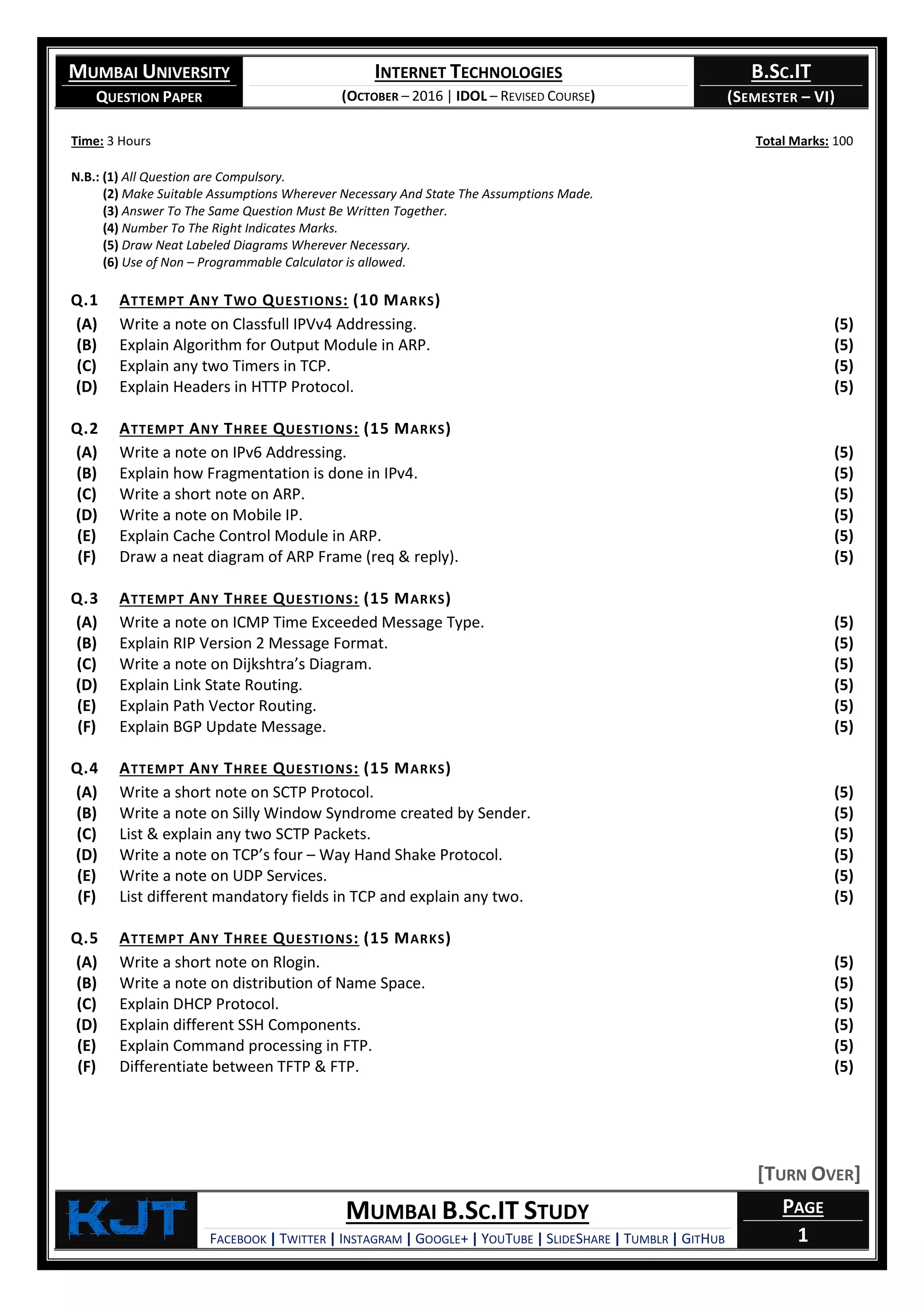 MUMBAI UNIVERSITY
QUESTION PAPER
INTERNET TECHNOLOGIES
(OCTOBER – 2016 | IDOL – REVISED COURSE)
B.SC.IT
(SEMESTER – VI)
KjT MUMBAI B.SC.IT STUDY
FACEBOOK | TWITTER | INSTAGRAM | GOOGLE+ | YOUTUBE | SLIDESHARE | TUMBLR | GITHUB
PAGE
1
Time: 3 Hours Total Marks: 100
N.B.: (1) All Question are Compulsory.
(2) Make Suitable Assumptions Wherever Necessary And State The Assumptions Made.
(3) Answer To The Same Question Must Be Written Together.
(4) Number To The Right Indicates Marks.
(5) Draw Neat Labeled Diagrams Wherever Necessary.
(6) Use of Non – Programmable Calculator is allowed.
Q.1 ATTEMPT ANY TWO QUESTIONS: (10 MARKS)
(A) Write a note on Classfull IPVv4 Addressing. (5)
(B) Explain Algorithm for Output Module in ARP. (5)
(C) Explain any two Timers in TCP. (5)
(D) Explain Headers in HTTP Protocol. (5)
Q.2 ATTEMPT ANY THREE QUESTIONS: (15 MARKS)
(A) Write a note on IPv6 Addressing. (5)
(B) Explain how Fragmentation is done in IPv4. (5)
(C) Write a short note on ARP. (5)
(D) Write a note on Mobile IP. (5)
(E) Explain Cache Control Module in ARP. (5)
(F) Draw a neat diagram of ARP Frame (req & reply). (5)
Q.3 ATTEMPT ANY THREE QUESTIONS: (15 MARKS)
(A) Write a note on ICMP Time Exceeded Message Type. (5)
(B) Explain RIP Version 2 Message Format. (5)
(C) Write a note on Dijkshtra’s Diagram. (5)
(D) Explain Link State Routing. (5)
(E) Explain Path Vector Routing. (5)
(F) Explain BGP Update Message. (5)
Q.4 ATTEMPT ANY THREE QUESTIONS: (15 MARKS)
(A) Write a short note on SCTP Protocol. (5)
(B) Write a note on Silly Window Syndrome created by Sender. (5)
(C) List & explain any two SCTP Packets. (5)
(D) Write a note on TCP’s four – Way Hand Shake Protocol. (5)
(E) Write a note on UDP Services. (5)
(F) List different mandatory fields in TCP and explain any two. (5)
Q.5 ATTEMPT ANY THREE QUESTIONS: (15 MARKS)
(A) Write a short note on Rlogin. (5)
(B) Write a note on distribution of Name Space. (5)
(C) Explain DHCP Protocol. (5)
(D) Explain different SSH Components. (5)
(E) Explain Command processing in FTP. (5)
(F) Differentiate between TFTP & FTP. (5)
[TURN OVER]
 