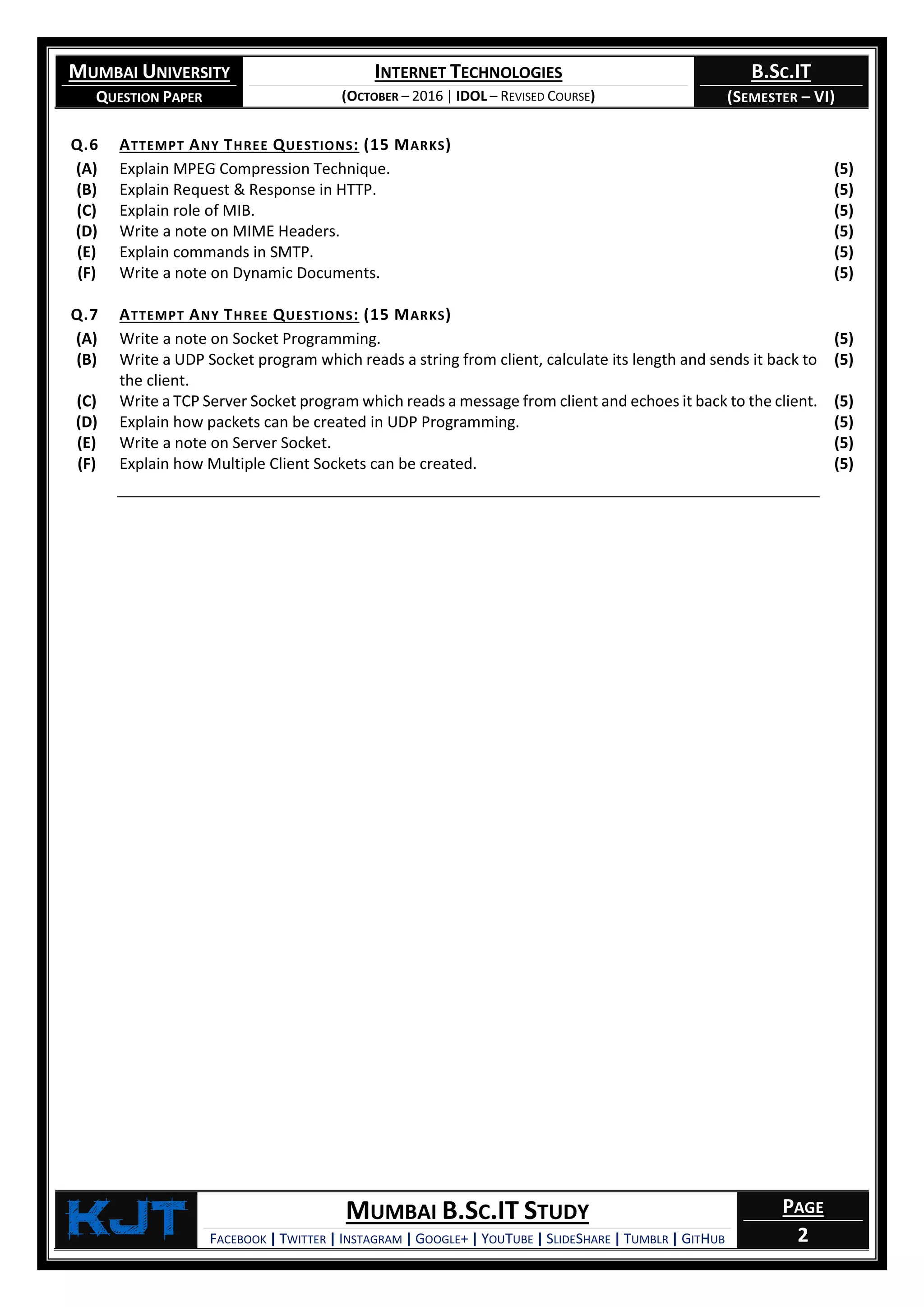 MUMBAI UNIVERSITY
QUESTION PAPER
INTERNET TECHNOLOGIES
(OCTOBER – 2016 | IDOL – REVISED COURSE)
B.SC.IT
(SEMESTER – VI)
KjT MUMBAI B.SC.IT STUDY
FACEBOOK | TWITTER | INSTAGRAM | GOOGLE+ | YOUTUBE | SLIDESHARE | TUMBLR | GITHUB
PAGE
2
Q.6 ATTEMPT ANY THREE QUESTIONS: (15 MARKS)
(A) Explain MPEG Compression Technique. (5)
(B) Explain Request & Response in HTTP. (5)
(C) Explain role of MIB. (5)
(D) Write a note on MIME Headers. (5)
(E) Explain commands in SMTP. (5)
(F) Write a note on Dynamic Documents. (5)
Q.7 ATTEMPT ANY THREE QUESTIONS: (15 MARKS)
(A) Write a note on Socket Programming. (5)
(B) Write a UDP Socket program which reads a string from client, calculate its length and sends it back to
the client.
(5)
(C) Write a TCP Server Socket program which reads a message from client and echoes it back to the client. (5)
(D) Explain how packets can be created in UDP Programming. (5)
(E) Write a note on Server Socket. (5)
(F) Explain how Multiple Client Sockets can be created. (5)
 