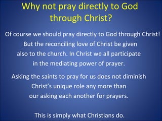 Why not pray directly to God
through Christ?
Of course we should pray directly to God through Christ!
But the reconciling love of Christ be given
also to the church. In Christ we all participate
in the mediating power of prayer.
Asking the saints to pray for us does not diminish
Christ’s unique role any more than
our asking each another for prayers.
This is simply what Christians do.
 