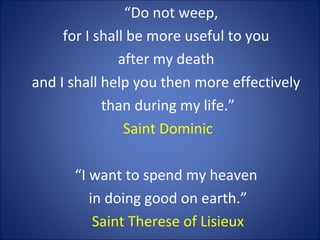 “Do not weep,
for I shall be more useful to you
after my death
and I shall help you then more effectively
than during my life.”
Saint Dominic
“I want to spend my heaven
in doing good on earth.”
Saint Therese of Lisieux
 