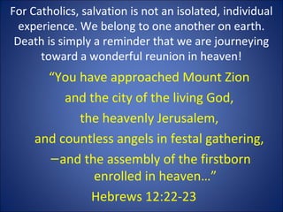 For Catholics, salvation is not an isolated, individual
experience. We belong to one another on earth.
Death is simply a reminder that we are journeying
toward a wonderful reunion in heaven!
“You have approached Mount Zion
and the city of the living God,
the heavenly Jerusalem,
and countless angels in festal gathering,
–and the assembly of the firstborn
enrolled in heaven…”
Hebrews 12:22-23
 