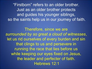 “Firstborn” refers to an older brother.
Just as an older brother protects
and guides his younger siblings,
so the saints help us in our journey of faith.
Therefore, since we are
surrounded by so great a cloud of witnesses,
let us rid ourselves of every burden and sin
that clings to us and persevere in
running the race that lies before us
while keeping our eyes fixed on Jesus,
the leader and perfecter of faith.
Hebrews 12:1
 