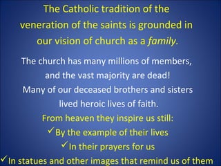 The Catholic tradition of the
veneration of the saints is grounded in
our vision of church as a family.
The church has many millions of members,
and the vast majority are dead!
Many of our deceased brothers and sisters
lived heroic lives of faith.
From heaven they inspire us still:
By the example of their lives
In their prayers for us
In statues and other images that remind us of them
 