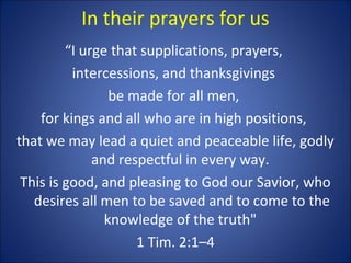 In their prayers for us
“I urge that supplications, prayers,
intercessions, and thanksgivings
be made for all men,
for kings and all who are in high positions,
that we may lead a quiet and peaceable life, godly
and respectful in every way.
This is good, and pleasing to God our Savior, who
desires all men to be saved and to come to the
knowledge of the truth"
1 Tim. 2:1–4
 