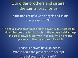 Our older brothers and sisters,
the saints, pray for us.
In the Book of Revelation angels and saints
offer prayers to God:
“The four living creatures and the twenty-four elders fell
down before the Lamb. Each of the elders held a harp
and gold bowls filled with incense, which are the
prayers of the holy ones.” Rev 5:8
Those in heaven have no needs.
Whose could the prayers be for except
the believers still on earth?
 