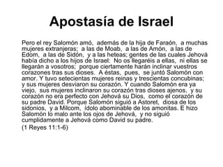 Apostasía de Israel Pero el rey Salomón amó,  además de la hija de Faraón,  a muchas mujeres extranjeras;  a las de Moab,  a las de Amón,  a las de Edom,  a las de Sidón,  y a las heteas; gentes de las cuales Jehová había dicho a los hijos de Israel:  No os llegaréis a ellas,  ni ellas se llegarán a vosotros;  porque ciertamente harán inclinar vuestros corazones tras sus dioses.  A éstas,  pues,  se juntó Salomón con amor. Y tuvo setecientas mujeres reinas y trescientas concubinas;  y sus mujeres desviaron su corazón. Y cuando Salomón era ya viejo,  sus mujeres inclinaron su corazón tras dioses ajenos,  y su corazón no era perfecto con Jehová su Dios,  como el corazón de su padre David. Porque Salomón siguió a Astoret,  diosa de los sidonios,  y a Milcom,  ídolo abominable de los amonitas. E hizo Salomón lo malo ante los ojos de Jehová,  y no siguió cumplidamente a Jehová como David su padre.  (1 Reyes 11:1-6) 