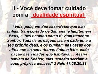 II - Você deve tomar cuidado
com a __________________
“Veio, pois, um dos sacerdotes que else
tinham transportado de Samária, e habitou em
Betel, e lhes ensinou como deviam temer ao
Senhor. Todavia as nações faziam cada uma o
seu próprio deus, e os punham nas casas dos
altos que os samaritanos tinham feito, cada
nação nas cidades que habitava. ... Assim
temiam ao Senhor, mas também serviam a
seus próprios deuses.” 2 Reis 17:28,29,33
dualidade espiritual
 