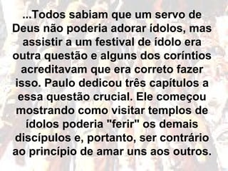 ...Todos sabiam que um servo de
Deus não poderia adorar ídolos, mas
assistir a um festival de ídolo era
outra questão e alguns dos coríntios
acreditavam que era correto fazer
isso. Paulo dedicou três capítulos a
essa questão crucial. Ele começou
mostrando como visitar templos de
ídolos poderia "ferir" os demais
discípulos e, portanto, ser contrário
ao princípio de amar uns aos outros.
 