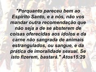 "Porquanto pareceu bem ao
Espírito Santo, e a nós, não vos
mandar outra recomendação que
não seja a de se absterem de
coisas oferecidas aos ídolos e da
carne não sangrada de animais
estrangulados, ou sangue, e da
prática de imoralidade sexual. Se
isto fizerem, bastará." Atos15:29
 
