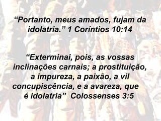 “Portanto, meus amados, fujam da
idolatria.” 1 Coríntios 10:14
“Exterminai, pois, as vossas
inclinações carnais; a prostituição,
a impureza, a paixão, a vil
concupiscência, e a avareza, que
é idolatria” Colossenses 3:5
 