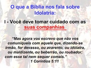 O que a Bíblia nos fala sobre
Idolatria:
I - Você deve tomar cuidado com as
________________
“Mas agora vos escrevo que não vos
comuniqueis com aquele que, dizendo-se
irmão, for devasso, ou avarento, ou idólatra,
ou maldizente, ou beberrão, ou roubador;
com esse tal nem sequer comais.”
1 Coríntios 5:11
suas companhias
 